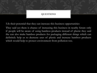 5.Is their potential that they can increase this business oppurtunities
They said yes there is chance of increasing this business in nearby future only
if people will be aware of using bamboo products instead of plastic they said
the can also make bamboo products for packaging different things which can
definitely help us to decrease uses of plastic and increase bamboo products
which would help to protect environment from pollution too.
QUESTIONS
 