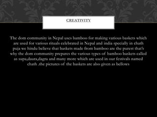 The dom community in Nepal uses bamboo for making various baskets which
are used for various rituals celebrated in Nepal and india specially in chath
puja we hindu believe that baskets made from bamboo are the purest that’s
why the dom community prepares the various types of bamboo baskets called
as supa,daura,dagra and many more which are used in our festivals named
chath .the pictures of the baskets are also given as bellows
CREATIVITY
 