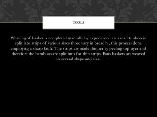 TOOLS
Weaving of basket is completed manually by experienced artisans. Bamboo is
split into strips of various sizes those vary in breadth , this process done
employing a sharp knife. The strips are made thinner by peeling top layer and
therefore the bamboos are split into flat thin strips. Bans baskets are weaved
in several shape and size.
 