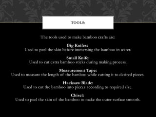 The tools used to make bamboo crafts are:
Big Knifes:
Used to peel the skin before immersing the bamboo in water.
Small Knife:
Used to cut extra bamboo sticks during making process.
Measurement Tape:
Used to measure the length of the bamboo while cutting it to desired pieces.
Hacksaw Blade:
Used to cut the bamboo into pieces according to required size.
Chisel:
Used to peel the skin of the bamboo to make the outer surface smooth.
TOOLS:
 