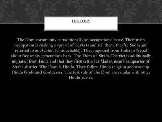 HISTORY
The Dom community is traditionally an occupational caste. Their main
occupation is making a spread of baskets and sell them. they're Sudra and
referred to as Achhut (Untouchable). They migrated from India to Nepal
about five or six generations back. The Dom of Siraha-District is additionally
migrated from India and that they first settled at Madar, near headquarter of
Siraha-district. The Dom is Hindu. They follow Hindu religion and worship
Hindu Gods and Goddesses. The festivals of the Dom are similar with other
Hindu castes.
 