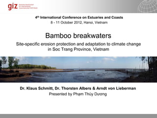 18.06.2014 Seite 1
Bamboo breakwaters
Site-specific erosion protection and adaptation to climate change
in Soc Trang Province, Vietnam
Dr. Klaus Schmitt, Dr. Thorsten Albers & Arndt von Lieberman
Presented by Phạm Thùy Dương
4th International Conference on Estuaries and Coasts
8 - 11 October 2012, Hanoi, Vietnam
 