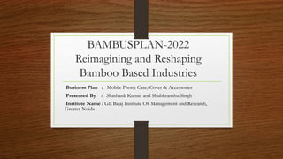 BAMBUSPLAN-2022
Reimagining and Reshaping
Bamboo Based Industries
Business Plan : Mobile Phone Case/Cover & Accessories
Presented By : Shashank Kumar and Shubhranshu Singh
Institute Name : GL Bajaj Institute Of Management and Research,
Greater Noida
 