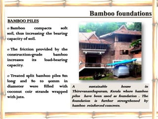 Bamboo foundations
BAMBOO PILES
ø Bamboo        compacts      soft
soil, thus increasing the bearing
capacity of soil.

ø The friction provided by the
construction-grade      bamboo
increases    its   load-bearing
capacity.

ø Treated split bamboo piles 8m
long and 80 to 90mm in
diameter were filled with A              sustainable      house       in
coconut coir strands wrapped Thiruvananthapuram, Kerala where bamboo
with jute.                      piles have been used as foundation . The
                                     foundation is further strengthened   by
                                     bamboo reinforced concrete.
 