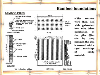Bamboo foundations
BAMBOO PILES
                       ø The sections
                       were then tied
                       with galvanised
                       iron wire. After
                       installation    of
                       the piles @2m
                       c/c by drop
                       hammer, the area
                       is covered with a
                       2.5m surcharge
                       of           sandy
                       material.
 