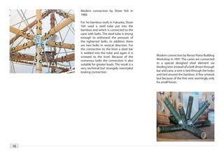 Modern connection by Shoei Yoh in
     1989.

     For his bamboo roofs in Fukuoka, Shoei
     Yoh used a steel tube put into the
     bamboo and which is connected to the
     cane with bolts. The steel tube is strong
     enough to withstand the pressure of
     the tightened bolts. In addition there
     are two bolts in vertical direction. For
     the connection to the knot a steel bar
     is welded into the tube and again it is
     screwed to the knot. Because of the           Modern connection by Renzo Piano Building
     numerous bolts the connection is also         Workshop in 1997. The canes are connected
     suitable for greater loads. The result is a   to a special designed steel element via
     very technical but strangely overstyled       binding wire. Instead of a bolt driven through
     looking connection.                           bar and cane, a wire is tied through the holes
                                                   and tied around the bamboo. A fine artwork
                                                   but because of the fine wire seemingly only
                                                   for small forces.




16
 