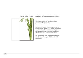 Introduction   Aspects of bamboo connections

                   The characteristics of bamboo induce
                   parameters for processing


                   Bamboo itself has a lot of advantages using it for
                   building houses, bridges.... It is a cheap, fast growing
                   material with excellent statistics according to the
                   mechanical properties. The connections are the
                   difficult structures in bamboo constructions.

                   This report tries to show, how these problems are
                   solved in several examples of different kind of
                   connections.




2
 