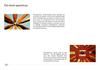 Pan-knot spacetruss


                      Pan-spacetruss. Small bamboo canes (diameter up
                      to 80mm) can transfer ca.50% of the maximal tensile
                      force if threaded bars are glued or sheded into the
                      cane ends. For compressive forces the maximum
                      force is where the cane breaks if connected with a
                      headplate. If overhead working is necessary tests by
                      an officially recognized materialtesting- institution
                      and special permission of the building departement
                      are required. (germany




                                       Pan-spacetruss consist only of two
                                       elements - the Pan-ballknot and the
                                       cane with sheded threadrod. That
                                       means more economic statics, drawings
                                       and production. Furthermore they can
                                       be dismantled and reused.

 24
 
