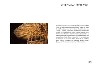 ZERI Pavilion EXPO 2000




A similar connection was used for the ZERI pavilion at EXPO
2ooo. To guaranteeing tensile strength, there are used
two different types of connections; sheded threadrods
- Type A For this connection the bamboo needs to be
drilled. The threadrods are sticked into the holes. In these
internodias, where the threadrods are in, the bamboo is
filled with mortar. With the ends of the threadrods you can
creat different kinds of connections. For the connections it
is important to use special dishes, also to fill the bamboo
with mortar. Otherwise the bamboo would splitter,
because of the force transmission at only one point.




                                                               27
 
