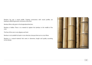 Bamboo has got a round profile. Creating connections with round profiles are
leading to difficult geometric structures at the knot.

Bamboo fibres only grow in the longitudinal direction.

Bamboo is hollow. There is no material to tighten the bamboo in the middle of the
cane.

The face of the cane is very slippery and hard.

Bamboo is not suitable for loads in cross direction, because there are no cross fibres.

Bamboo is a natural material, that varies in diametres, lenght and quality according
to the climate.




                                                                                          3
 