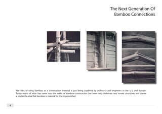 The Next Generation Of
                                                                                                 Bamboo Connections




    The idea of using bamboo as a construction material is just being explored by architects and engineers in the U.S. and Europe.
    Today much of what has come into the realm of bamboo construction has been very elaborate and ornate structures and create
    a void in the idea that bamboo is material for the impoverished.



4
 