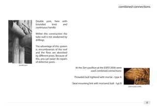 combined connections



              Double post, here         with
              bounded       knot        and
              continuous handle.

              Within this construction the
              tube wall is not weakened by
              drillings.

              The advantage of this system
              is, encumbrances of the roof
              and the floor are absorbed
              by different posts. Because of
              this, you can easier do repairs
              of defective posts.
double post
                                                  At the Zeri-pavillion at the EXPO 2000 were
                                                                used combined connections:

                                                 Threaded bolt tightend with mortar - type A

                                                Steal mounting link with mortared bolt - typ B
                                                                                                 ZERI Pavillon EXPO




                                                                                                                      9
 
