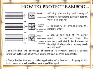 How to protect bamboo…
ø During the casting and curing of
concrete, reinforcing bamboo absorbs
water and expands
ø The swelling of bamboo pushes the
concrete away
ø Then at the end of the curing
period, the bamboo loses the
moisture and shrinks back almost to
its original dimensions leaving voids
around itself
ø The swelling and shrinkage of bamboo in concrete create a serious
limitation in the use of bamboo as a substitute for steel in concrete.
ø One effective treatment is the application of a thin layer of epoxy to the
bamboo surface followed by a coating of fine sand.
 
