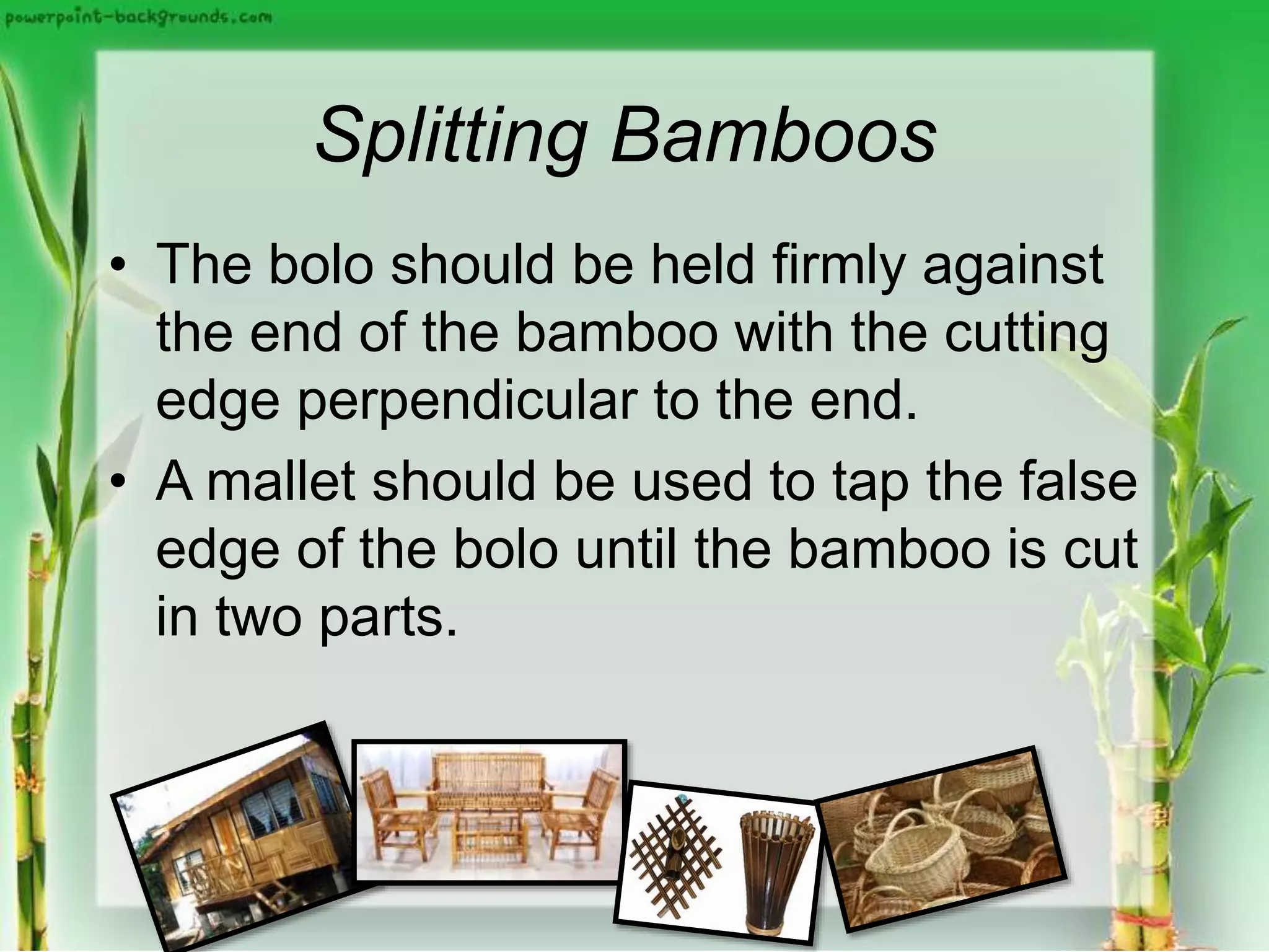 Splitting Bamboos
• The bolo should be held firmly against
the end of the bamboo with the cutting
edge perpendicular to the end.
• A mallet should be used to tap the false
edge of the bolo until the bamboo is cut
in two parts.
 