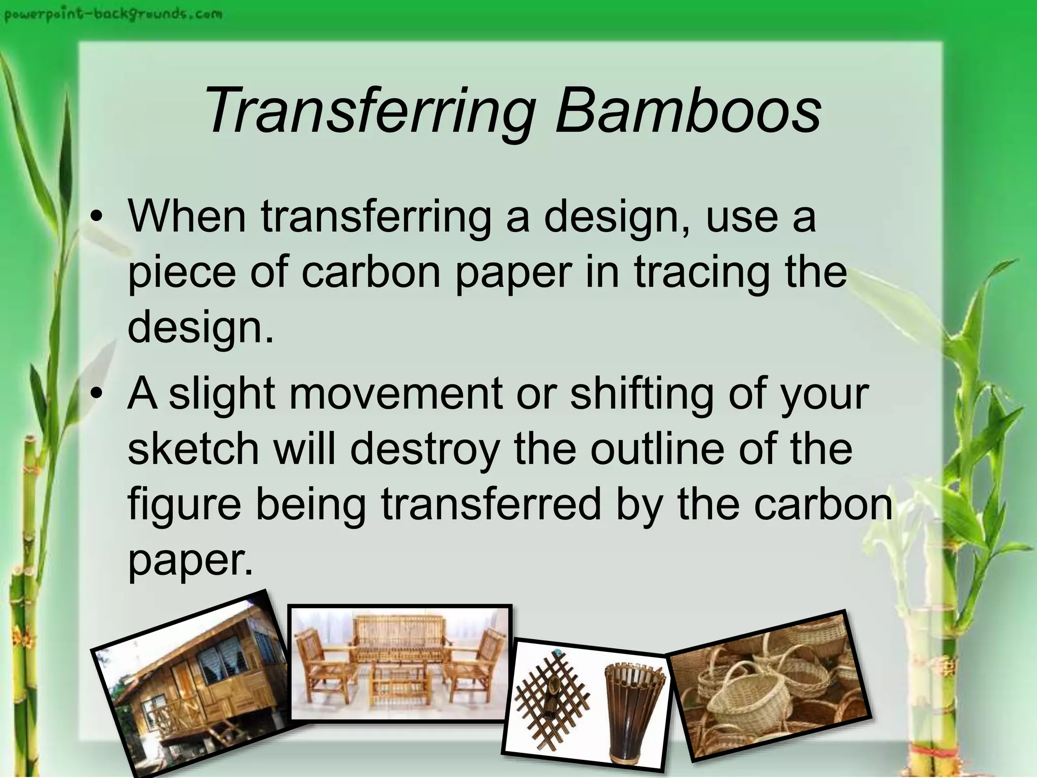 Transferring Bamboos
• When transferring a design, use a
piece of carbon paper in tracing the
design.
• A slight movement or shifting of your
sketch will destroy the outline of the
figure being transferred by the carbon
paper.
 