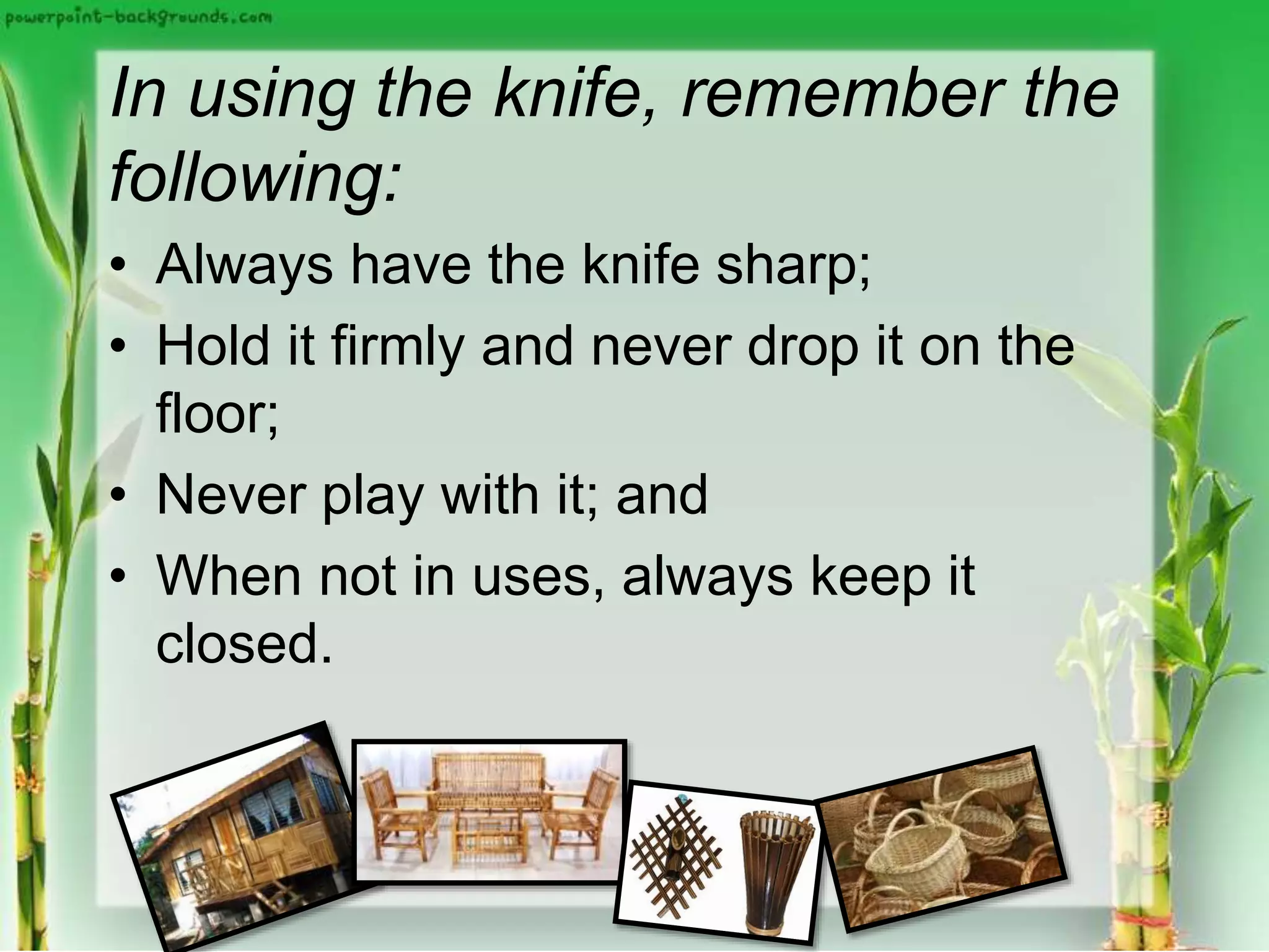 In using the knife, remember the
following:
• Always have the knife sharp;
• Hold it firmly and never drop it on the
floor;
• Never play with it; and
• When not in uses, always keep it
closed.
 