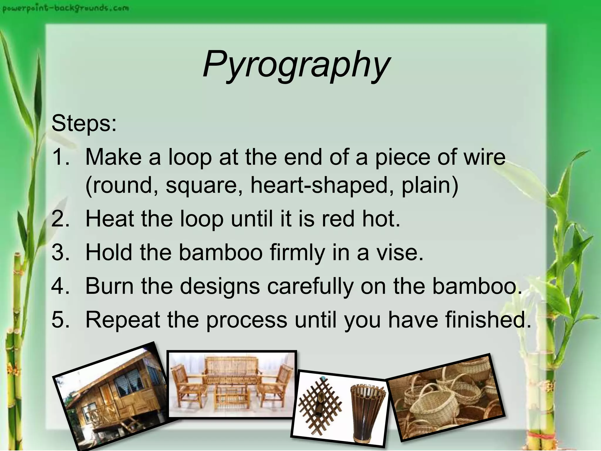 Pyrography
Steps:
1. Make a loop at the end of a piece of wire
(round, square, heart-shaped, plain)
2. Heat the loop until it is red hot.
3. Hold the bamboo firmly in a vise.
4. Burn the designs carefully on the bamboo.
5. Repeat the process until you have finished.
 