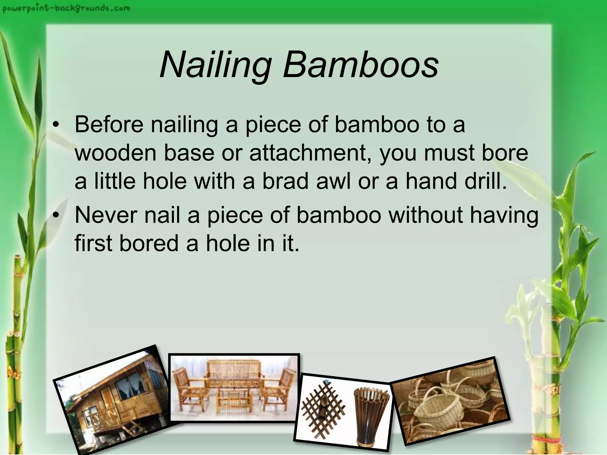 Nailing Bamboos
• Before nailing a piece of bamboo to a
wooden base or attachment, you must bore
a little hole with a brad awl or a hand drill.
• Never nail a piece of bamboo without having
first bored a hole in it.
 