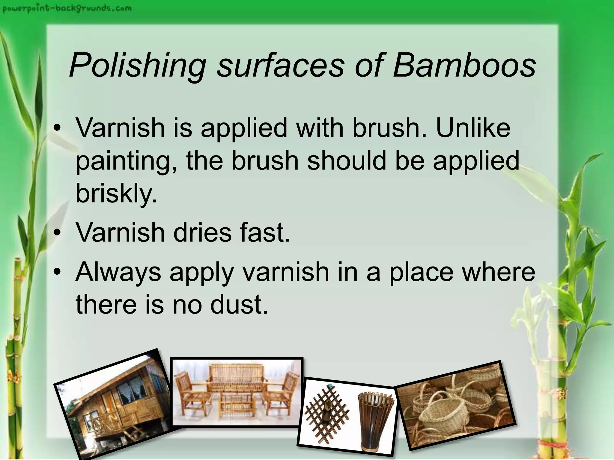 Polishing surfaces of Bamboos
• Varnish is applied with brush. Unlike
painting, the brush should be applied
briskly.
• Varnish dries fast.
• Always apply varnish in a place where
there is no dust.
 