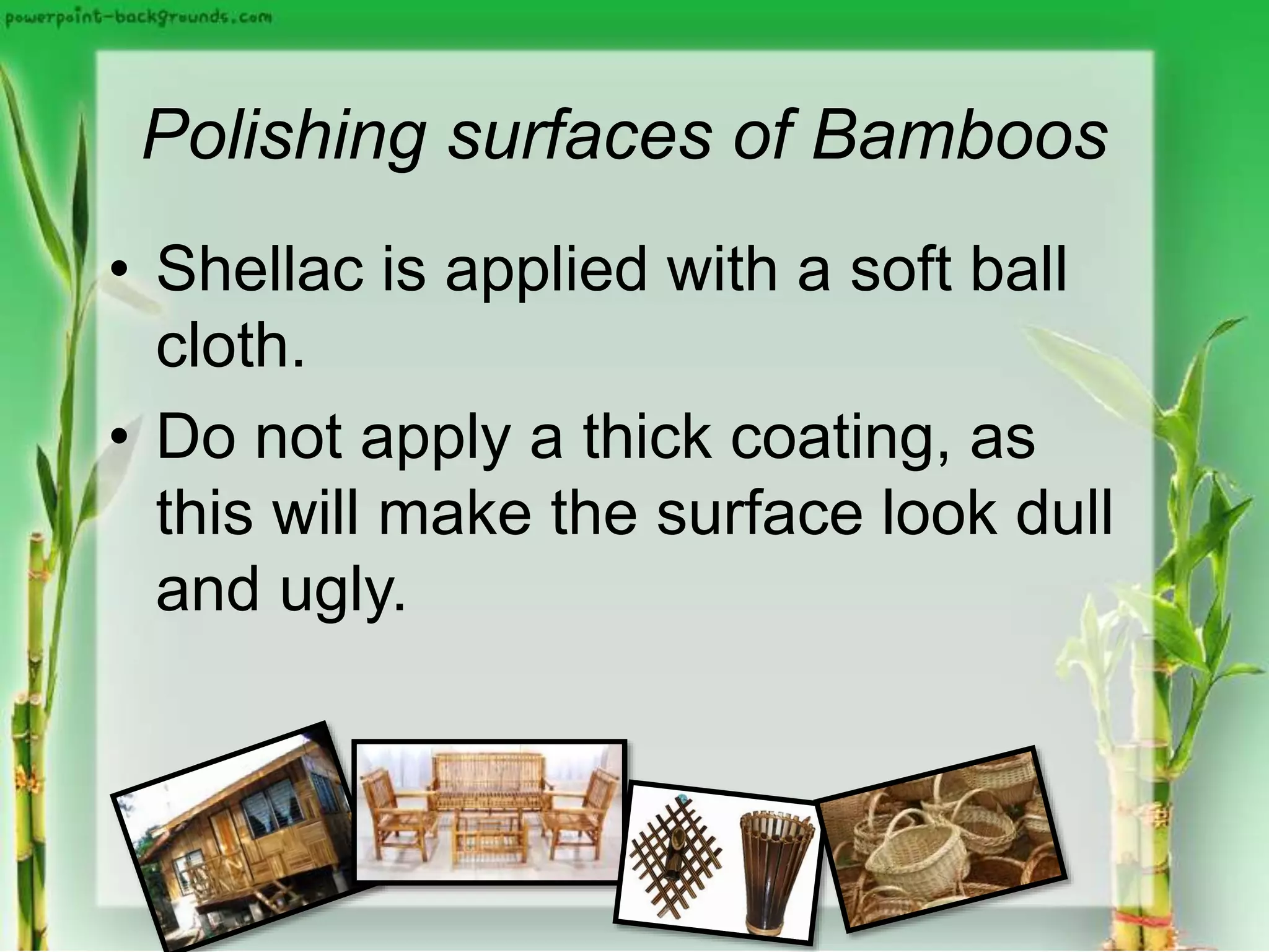 Polishing surfaces of Bamboos
• Shellac is applied with a soft ball
cloth.
• Do not apply a thick coating, as
this will make the surface look dull
and ugly.
 