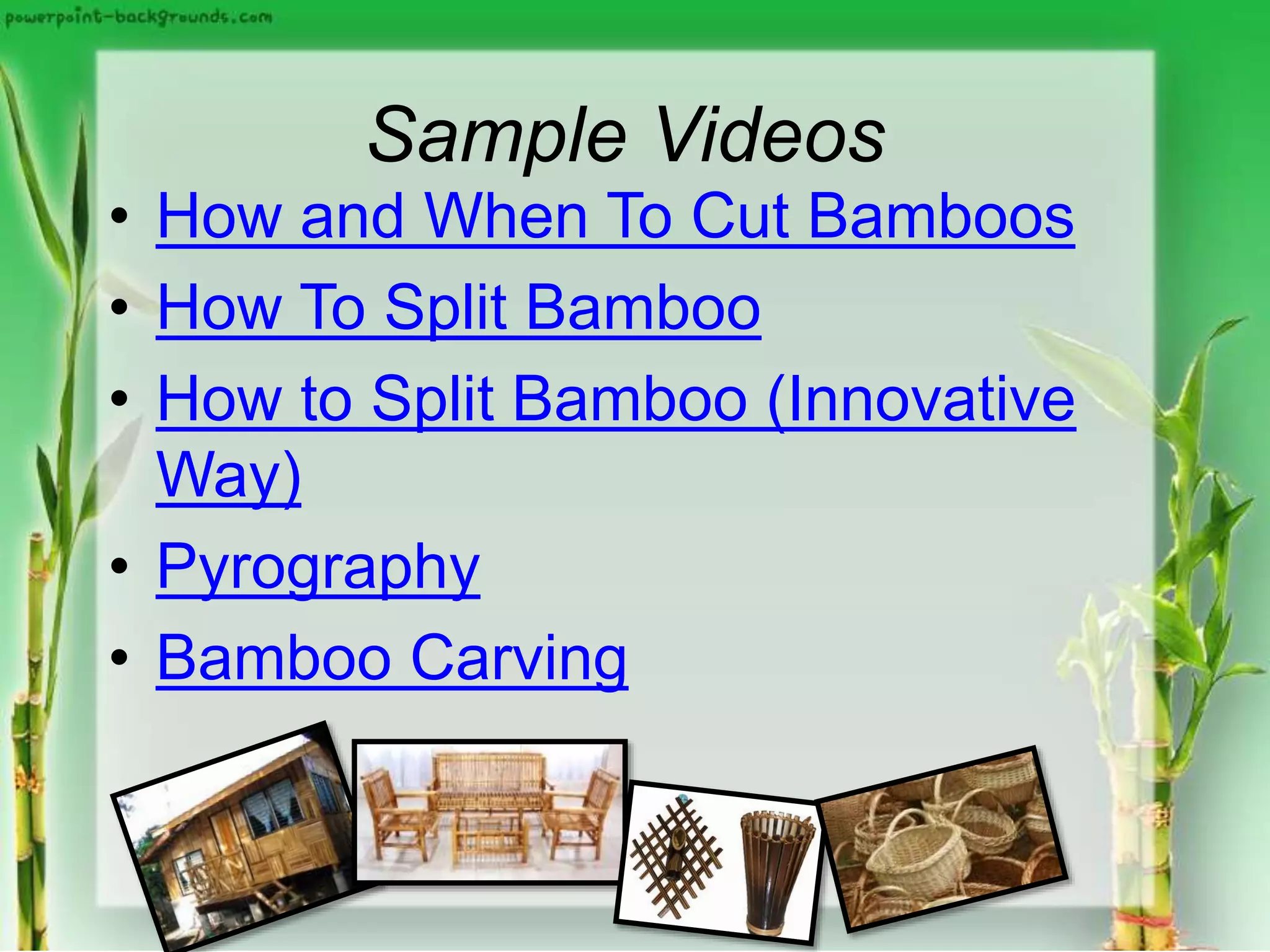 Sample Videos
• How and When To Cut Bamboos
• How To Split Bamboo
• How to Split Bamboo (Innovative
Way)
• Pyrography
• Bamboo Carving
 
