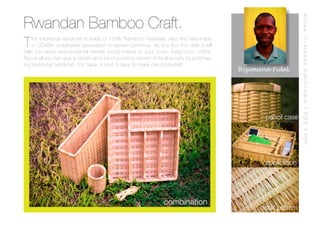 Rwandan Bamboo Craft.




                                                                                                                 Korea Overseas Volunteers | RDB | PSF
T   his traditional handcraft is made of 100% “Bamboo” materials. Also this was made
    in COABA corperative assosiation in eastern province. As you buy this craft it will
help you enjoy environmental friendly mood interior iin your room, living room, office.
Above all you can give a certain amount of econimic qrowth in local society by purchas-
ing traditional handcraft. For case, it cost 2 days to make one bookshelf.
                                                                                          Bizimana Fidel.




                                                                                                  pencil case




                                                                                                  application




                                                                combination
                                                                                                detail pattern
 