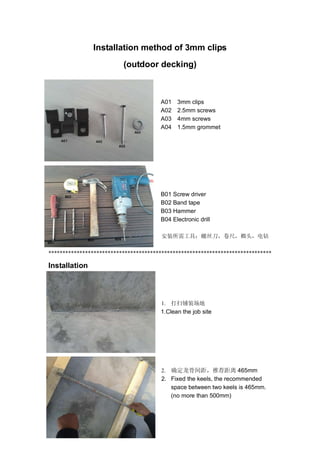 Installation method of 3mm clips
(outdoor decking)
A01 3mm clips
A02 2.5mm screws
A03 4mm screws
A04 1.5mm grommet
B01 Screw driver
B02 Band tape
B03 Hammer
B04 Electronic drill
安装所需工具：螺丝刀，卷尺，榔头，电钻
*******************************************************************************
Installation
1. 打扫铺装场地
1.Clean the job site
2. 确定龙骨间距，推荐距离 465mm
2. Fixed the keels, the recommended
space between two keels is 465mm.
(no more than 500mm)
 