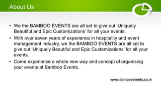 About Us
• We the BAMBOO EVENTS are all set to give out ‘Uniquely
Beautiful and Epic Customizations’ for all your events.
• With over seven years of experience in hospitality and event
management industry, we the BAMBOO EVENTS are all set to
give out ‘Uniquely Beautiful and Epic Customizations’ for all your
events.
• Come experience a whole new way and concept of organising
your events at Bamboo Events.
www.Bambooevents.co.in
 