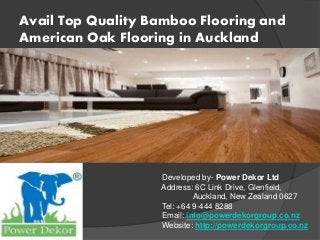 Avail Top Quality Bamboo Flooring and
American Oak Flooring in Auckland
Developed by- Power Dekor Ltd
Address: 6C Link Drive, Glenfield,
Auckland, New Zealand 0627
Tel: +64 9-444 8288
Email: info@powerdekorgroup.co.nz
Website: http://powerdekorgroup.co.nz
 