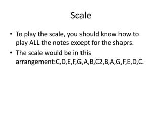 Scale
• To play the scale, you should know how to
play ALL the notes except for the shaprs.
• The scale would be in this
arrangement:C,D,E,F,G,A,B,C2,B,A,G,F,E,D,C.