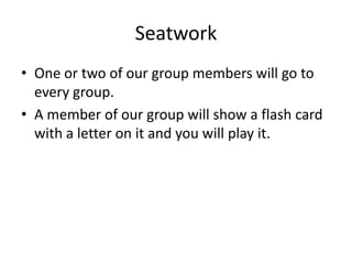 Seatwork
• One or two of our group members will go to
every group.
• A member of our group will show a flash card
with a letter on it and you will play it.