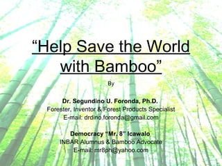 “Help Save the World
with Bamboo”
By
Dr. Segundino U. Foronda, Ph.D.
Forester, Inventor & Forest Products Specialist
E-mail: drdino.foronda@gmail.com
Democracy “Mr. 8” Icawalo
INBAR Alumnus & Bamboo Advocate
E-mail: mr8ph@yahoo.com
 
