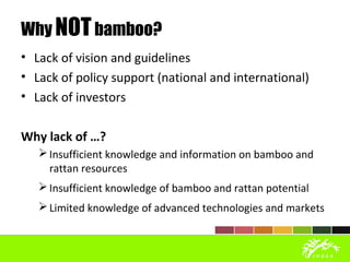 Why NOTbamboo?
• Lack of vision and guidelines
• Lack of policy support (national and international)
• Lack of investors
Why lack of …?
Insufficient knowledge and information on bamboo and
rattan resources
Insufficient knowledge of bamboo and rattan potential
Limited knowledge of advanced technologies and markets
 
