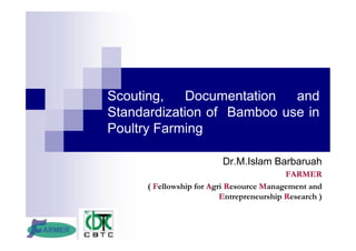 Scouting, Documentation and
Standardization of Bamboo use in
Poultry Farming
Dr.M.Islam Barbaruah
FARMER
( Fellowship for Agri Resource Management and
Entrepreneurship Research )
 