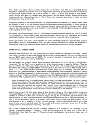 These tests were made with the samples heated for one full hour each. The above described thermal
degradation might have done some of its job during this time, especially at temperatures of 180°C and above.
Possibly shorter exposure-times, like 12 to 18 minutes (c.f. Figs. 3 ff) would have resulted in other (better?)
results. And the tests were not repeated after some months, with the same samples. Reabsorbing of water
certainly would have influenced later tests (c.f. Fig 8). Some more systematic tests should be made, some time
and by someone (any volunteers ?).
The point is, that both of the above parameters can be improved with heat treating. And likewise others, which
are tabulated in Table III. It is the combined improving of all important strength-parameters by drying bamboo at
high temperatures, and forcing out not only "free water" but also some or all of the "cell-bound water", which
improves the mechanical properties and, ultimately, the finished rod. And the bamboo becomes hydrophobic
(water-repelling) to some degree.
Any heating beyond approximately 200-210°C decreases the strength properties dramatically. Both MOE, which
can be measured by the rod maker himself, and bending/breaking strength and other parameters, which require
sophisticated "pulling"-machinery only physics laboratories have, are reduced at higher temperatures.
There is yet another point, and a rather important one for me. Heating the preplaned (parallel) strips, wrapped
tightly together, turns out perfectly straight strips. The lignin becomes soft/plastic and the cells are rearranged to
some degree, retaining the new position after cooling. All internal stress resulting from splitting is relieved.
OTHER MISCELLANEOUS TESTS
Two strips were chosen from one culm, side-by-side, and planed parallel to a triangle of 5 mm height. One was
heat treated, the other not. Both were weighed and immersed in (under) water for 48 hours. Number one had
absorbed 23,4% water, number two only 19,0%. The permanent shrinking of number two, due to heat treating,
had prevented more water re-entering the bamboo.
Two heat treated and glued-up, parallel planed hexagonal sections of 4 mm (0.157 in) and 10 mm (0.393 in)
respectively ("tip" and "butt"), and of about one foot length, were immersed in water for 48 hours. They had
absorbed 11.9% and 15.9% water. Much less than the "open" strips. This indicates that water penetration
through/into the densely packed powerfibers near the outside of the culm wall is slower. After heating them at
100°C (212°F) for 5 hours they had returned to their original weight prior to immersing. The ends were not
sealed, but I don't believe that water (or water vapour) only leaves/enters bamboo following the length of the split
sections, as Bob Milward suggests in his book on page 13 (Bob is revising this in the next edition because the
results of fig. 2 and 8 clearly show that the waterproof nature of living bamboo cells is destroyed by drying and/or
heat treating). After all, people succeed in impregnating finished blanks, also with non-water-soluable "sauces".
About 15 years ago, one of my rods was fished in northern Norway (Finnmark), for three weeks. The party of three men
had camped in a tent, and the rods, rigged up, were leaning against a bush beside the tent for all that time, in rain. The
reelseat (birchwood burl, varnished but not stabilised) had swollen so much, that the nickel-silver sliding band had
cracked (split) over the reel foot with the reel in place. I received the rod a few days after their return, to put on a new
sliding band. Though dip-varnished three times in a polyurethane-containing alkyd varnish, it surely felt limp and lifeless.
Slowly drying it indoors returned the rod to its original condition. I do stabilize my reel seats now.
Varnish (any varnish !) will allow water vapour to pass through. A brand of PU-containing alkyd-varnish was
measured to 20 g/m2
per day, at a thickness of 0.1 mm, a temperature of 23°C, and a difference of humidity from
0 to 85%. A calculation (surface area, volume) will tell you, that e.g. the tip section of a rod will reabsorb all the
water it possibly can (after heat treating and the resultant permanent shrinking, that is) within approximately 150
days. It reaches equilibrium. Varnish is no barrier. It will prevent bamboo soaking up water instantly though,
when exposed to rain or a dipping for a short time (just take your newly finished rod and weigh it, say, once a
week, for one year or more, and record the rel. humidity and ambient temperature every time). If and how
impregnated rods react to changes in humidity, I don't know.
Back in 1988 I needed workable numbers of Specific Weight and MOE, to use in a rod calculation program.
Garrison, on page 256, talkes of "... between 12 million and 15 million pounds per square inch" for MOE. And of
15 million to 5 million lbs./in2
on page 17. This was not really satisfactory for me, and other values were not
available, then.
17
 