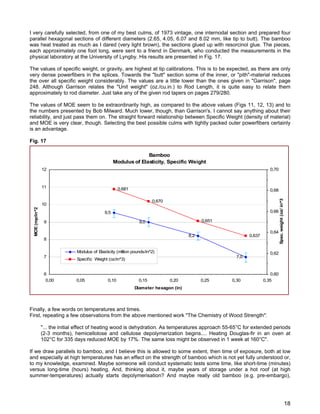I very carefully selected, from one of my best culms, of 1973 vintage, one internodal section and prepared four
parallel hexagonal sections of different diameters (2.65, 4.05, 6.07 and 8.02 mm, like tip to butt). The bamboo
was heat treated as much as I dared (very light brown), the sections glued up with resorcinol glue. The pieces,
each approximately one foot long, were sent to a friend in Denmark, who conducted the measurements in the
physical laboratory at the University of Lyngby. His results are presented in Fig. 17.
The values of specific weight, or gravity, are highest at tip calibrations. This is to be expected, as there are only
very dense powerfibers in the splices. Towards the "butt" section some of the inner, or "pith"-material reduces
the over all specific weight considerably. The values are a little lower than the ones given in "Garrison", page
248. Although Garrison relates the "Unit weight" (oz./cu.in.) to Rod Length, it is quite easy to relate them
approximately to rod diameter. Just take any of the given rod tapers on pages 279/280.
The values of MOE seem to be extraordinarily high, as compared to the above values (Figs 11, 12, 13) and to
the numbers presented by Bob Milward. Much lower, though, than Garrison's. I cannot say anything about their
reliability, and just pass them on. The straight forward relationship between Specific Weight (density of material)
and MOE is very clear, though. Selecting the best possible culms with tightly packed outer powerfibers certainly
is an advantage.
Fig. 17
Bamboo
Modulus of Elasticity, Specific Weight
9,5
9,0
8,2
7,0
0,681
0,670
0,651
0,637
6
7
8
9
10
11
12
0,00 0,05 0,10 0,15 0,20 0,25 0,30 0,35
Diameter hexagon (in)
MOE(mp/in^2)
0,60
0,62
0,64
0,66
0,68
0,70
Spec.weight(oz/in^3
Modulus of Elasticity (million pounds/in^2)
Specific Weight (oz/in^3)
Finally, a few words on temperatures and times.
First, repeating a few observations from the above mentioned work "The Chemistry of Wood Strength":
"... the initial effect of heating wood is dehydration. As temperatures approach 55-65°C for extended periods
(2-3 months), hemicellolose and cellulose depolymerization begins.... Heating Douglas-fir in an oven at
102°C for 335 days reduced MOE by 17%. The same loss might be observed in 1 week at 160°C".
If we draw parallels to bamboo, and I believe this is allowed to some extent, then time of exposure, both at low
and especially at high temperatures has an effect on the strength of bamboo which is not yet fully understood or,
to my knowledge, examined. Maybe someone will conduct systematic tests some time, like short-time (minutes)
versus long-time (hours) heating. And, thinking about it, maybe years of storage under a hot roof (at high
summer-temperatures) actually starts depolymerisation? And maybe really old bamboo (e.g. pre-embargo),
18
 