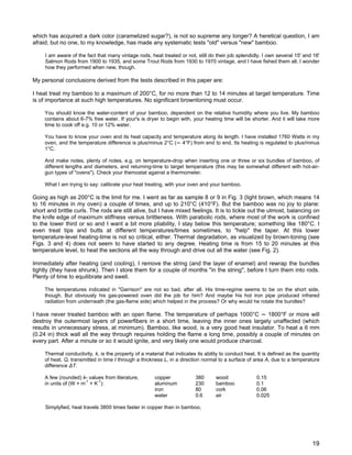 which has acquired a dark color (caramelized sugar?), is not so supreme any longer? A heretical question, I am
afraid; but no one, to my knowledge, has made any systematic tests "old" versus "new" bamboo.
I am aware of the fact that many vintage rods, heat treated or not, still do their job splendidly. I own several 15' and 16'
Salmon Rods from 1900 to 1935, and some Trout Rods from 1930 to 1970 vintage, and I have fished them all. I wonder
how they performed when new, though.
My personal conclusions derived from the tests described in this paper are:
I heat treat my bamboo to a maximum of 200°C, for no more than 12 to 14 minutes at target temperature. Time
is of importance at such high temperatures. No significant browntoning must occur.
You should know the water-content of your bamboo, dependent on the relative humidity where you live. My bamboo
contains about 6-7% free water. If your's is dryer to begin with, your heating time will be shorter. And it will take more
time to cook off e.g. 10 or 12% water.
You have to know your oven and its heat capacity and temperature along its length. I have installed 1760 Watts in my
oven, and the temperature difference is plus/minus 2°C (~ 4°F) from end to end. Its heating is regulated to plus/minus
1°C.
And make notes, plenty of notes, e.g. on temperature-drop when inserting one or three or six bundles of bamboo, of
different lengths and diameters, and returning-time to target temperature (this may be somewhat different with hot-air-
gun types of "ovens"). Check your themostat against a thermometer.
What I am trying to say: calibrate your heat treating, with your oven and your bamboo.
Going as high as 200°C is the limit for me. I went as far as sample 8 or 9 in Fig. 3 (light brown, which means 14
to 16 minutes in my oven) a couple of times, and up to 210°C (410°F). But the bamboo was no joy to plane:
short and brittle curls. The rods are still alive, but I have mixed feelings. It is to tickle out the utmost, balancing on
the knife edge of maximum stiffness versus brittleness. With parabolic rods, where most of the work is confined
to the lower third or so and I want a bit more pliability, I stay below this temperature; something like 180°C. I
even treat tips and butts at different temperatures/times sometimes, to "help" the taper. At this lower
temperature-level heating-time is not so critical, either. Thermal degradation, as visualized by brown-toning (see
Figs. 3 and 4) does not seem to have started to any degree. Heating time is from 15 to 20 minutes at this
temperature level, to heat the sections all the way through and drive out all the water (see Fig. 2).
Immediately after heating (and cooling), I remove the string (and the layer of enamel) and rewrap the bundles
tightly (they have shrunk). Then I store them for a couple of months "in the string", before I turn them into rods.
Plenty of time to equilibrate and swell.
The temperatures indicated in "Garrison" are not so bad, after all. His time-regime seems to be on the short side,
though. But obviously his gas-powered oven did the job for him? And maybe his hot iron pipe produced infrared
radiation from underneath (the gas-flame side) which helped in the process? Or why would he rotate the bundles?
I have never treated bamboo with an open flame. The temperature of perhaps 1000°C ~ 1800°F or more will
destroy the outermost layers of powerfibers in a short time, leaving the inner ones largely unaffected (which
results in unnecessary stress, at minimum). Bamboo, like wood, is a very good heat insulator. To heat a 6 mm
(0.24 in) thick wall all the way through requires holding the flame a long time, possibly a couple of minutes on
every part. After a minute or so it would ignite, and very likely one would produce charcoal.
Thermal conductivity, k, is the property of a material that indicates its ability to conduct heat. It is defined as the quantity
of heat, Q, transmitted in time t through a thickness L, in a direction normal to a surface of area A, due to a temperature
difference ∆T.
A few (rounded) k- values from literature, copper 380 wood 0.15
in units of (W × m
-1
× K
-1
): aluminum 230 bamboo 0.1
iron 80 cork 0.06
water 0.6 air 0.025
Simplyfied, heat travels 3800 times faster in copper than in bamboo.
19
 
