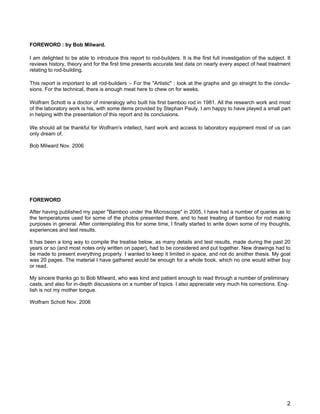 FOREWORD : by Bob Milward.
I am delighted to be able to introduce this report to rod-builders. It is the first full investigation of the subject. It
reviews history, theory and for the first time presents accurate test data on nearly every aspect of heat treatment
relating to rod-building.
This report is important to all rod-builders :- For the "Artistic" : look at the graphs and go straight to the conclu-
sions. For the technical, there is enough meat here to chew on for weeks.
Wolfram Schott is a doctor of mineralogy who built his first bamboo rod in 1981. All the research work and most
of the laboratory work is his, with some items provided by Stephan Pauly. I am happy to have played a small part
in helping with the presentation of this report and its conclusions.
We should all be thankful for Wolfram's intellect, hard work and access to laboratory equipment most of us can
only dream of.
Bob Milward Nov. 2006
FOREWORD
After having published my paper "Bamboo under the Microscope" in 2005, I have had a number of queries as to
the temperatures used for some of the photos presented there, and to heat treating of bamboo for rod making
purposes in general. After contemplating this for some time, I finally started to write down some of my thoughts,
experiences and test results.
It has been a long way to compile the treatise below, as many details and test results, made during the past 20
years or so (and most notes only written on paper), had to be considered and put together. New drawings had to
be made to present everything properly. I wanted to keep it limited in space, and not do another thesis. My goal
was 20 pages. The material I have gathered would be enough for a whole book, which no one would either buy
or read.
My sincere thanks go to Bob Milward, who was kind and patient enough to read through a number of preliminary
casts, and also for in-depth discussions on a number of topics. I also appreciate very much his corrections. Eng-
lish is not my mother tongue.
Wolfram Schott Nov. 2006
2
 