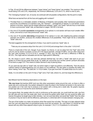 In Figs. 25 and 26 the differences between "upper halves" and "lower halves" are smallest. The maximum differ-
ences being 3.0% and 2.5%, respectively, the minimum differences, 0.2% and 0.1%, which is next to zero.
This "arranging of splices" can, of course, be continued with all possible configurations. But the point is made.
What have we learned from all this fuss and juggling with numbers?
1. Provided there is a noticeable variation of Modulus of Elasticity (and possibly other mechanical parameters)
around the circumference of a bamboo culm, the "Garrison" – arrangement of splices in a rod section, as ex-
plained in his book, clearly has the largest differences between "upper" and "lower" half and thus is most liable
to have a pronounced "weak" side, as described on pages 139/140 in his book.
2. Any one of 18 possible successive arrangements of six splices in a rod section will have much smaller differ-
ences, and hence a much less pronounced "weak" side.
3. Any one of 18 possible alternating arrangements of six splices in a rod, with neighbouring splices arranged
opposite one another, produces the smallest differences of all possibilities. There might not be a noticeable
"weak" side at all.
The best suggestion for the arrangement of strips, if you want to avoid any "weak" side, is:
"Take any six successive strips from the culm (1-2-3-4-5-6) and arrange them in the order 1-3-5-2-4-6".
There is a back-side of the coin, though: If you happen, by chance, to use six strips from the "high" side of the
culm for one tip section (numbers 3,4,5,6,7,8 in the above example, average 97.88%), and six other strips from
the "low" side (numbers 12,13,14,15,16,17, average 77.16%), your two tips will have a difference in MOE by
20.72%. This might well be noticeable and the two might perform differently.
So, the choice is your's: either you want two (almost) identical tips, but with a "weak" side each to put your
guides on (if there are any weak strips at all). Or, better yet, syncronise your rod like Letcher Lambuth advocates
in his book on page 72 ff. This means to follow Garrison's way of placing strips.
Or you want two tips with no "weak" side, but which might or might not perform a bit differently. Then the above
outlined method of selecting/placing your six strips is to be preferred. The last option is possibly the better one
when making "mirror" tips. The odds are 1 in 18 (or better, if you get more than 18 usable strips out of a culm).
Sadly, it is not written on the culm if it has a "high" and a "low" side, where it is, and how large the difference is.
Bob Milward had the following observations on this topic:
"We now know that bamboo MOE (and very likly other parameters) varies around the culm, so there is often a
weak side and a strong side. Any system designed to keep the strips in the finished rod section in the same rela-
tive position as in the culm has to produce a rod section with a strong and a weak side. No graphs required,
simple logic tells us it must be the worst distribution pattern.
If as seems likely, the weaker side of a culm is continuous up the same side, you could build two rods: one from
the stiff side and one from the weak side. Each rod would be perfect within itself, but one would be stiffer and
heavier throughout its length (due to fibre density). I am not sure that either rod would feel "better" than the other.
In practice it may be hard to tell the difference, particularly in a blind test with 5 minutes between changing rods.
The aim of the builder is to make rod sections which flex evenly from all sides. The logic is to take adjacent strips
from the culm and place them at symmetrical points round the rod section. So, culm strips1,2,3 should be inter-
leaved with any other three adjacent strips to give, for example 1,10,2,11,3,12 positions in a rod section.
28
 