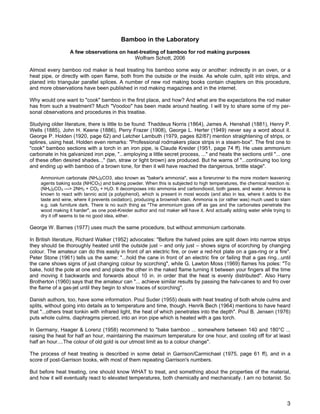 Bamboo in the Laboratory
A few observations on heat-treating of bamboo for rod making purposes
Wolfram Schott, 2006
Almost every bamboo rod maker is heat treating his bamboo some way or another: indirectly in an oven, or a
heat pipe, or directly with open flame, both from the outside or the inside. As whole culm, split into strips, and
planed into triangular parallel splices. A number of new rod making books contain chapters on this procedure,
and more observations have been published in rod making magazines and in the internet.
Why would one want to "cook" bamboo in the first place, and how? And what are the expectations the rod maker
has from such a treatment? Much "Voodoo" has been made around heating. I will try to share some of my per-
sonal observations and procedures in this treatise.
Studying older literature, there is little to be found: Thaddeus Norris (1864), James A. Henshall (1881), Henry P.
Wells (1885), John H. Keene (1886), Perry Frazer (1908), George L. Herter (1949) never say a word about it.
George P. Holden (1920, page 62) and Letcher Lambuth (1979, pages 82/87) mention straightening of strips, or
splines, using heat. Holden even remarks: "Professional rodmakers place strips in a steam-box". The first one to
"cook" bamboo sections with a torch in an iron pipe, is Claude Kreider (1951, page 74 ff). He uses ammonium
carbonate in his galvanized iron pipe, "...employing a little secret process, ..." and heats the sections until "... one
of these often desired shades..." (tan, straw or light brown) are produced. But he warns of "...continuing too long
and ending up with bamboo of a brown tone, for then it will have reached the dangerous, brittle stage".
Ammonium carbonate (NH4)2CO3, also known as "baker's ammonia", was a forerunner to the more modern leavening
agents baking soda (NHCO3) and baking powder. When this is subjected to high temperatures, the chemical reaction is:
(NH4)2CO3 ---> 2NH3 + CO2 + H2O. It decomposes into ammonia and carbondioxid, both gases, and water. Ammonia is
known to react with tannic acid (a polyphenol), which is present in most woods (and also in tea, where it adds to the
taste and wine, where it prevents oxidation), producing a brownish stain. Ammonia is (or rather was) much used to stain
e.g. oak furniture dark. There is no such thing as "The ammonium goes off as gas and the carbonates penetrate the
wood making it harder", as one post-Kreider author and rod maker will have it. And actually adding water while trying to
dry it off seems to be no good idea, either.
George W. Barnes (1977) uses much the same procedure, but without ammonium carbonate.
In British literature, Richard Walker (1952) advocates: "Before the halved poles are split down into narrow strips
they should be thoroughly heated until the outside just – and only just – shows signs of scorching by changing
colour. The amateur can do this easily in front of an electric fire, or over a red-hot plate on a gas-ring or a fire".
Peter Stone (1961) tells us the same: "...hold the cane in front of an electric fire or failing that a gas ring...until
the cane shows signs of just changing colour by scorching", while G. Lawton Moss (1969) flames his poles: "To
bake, hold the pole at one end and place the other in the naked flame turning it between your fingers all the time
and moving it backwards and forwards about 10 in. in order that the heat is evenly distributed". Also Harry
Brotherton (1960) says that the amateur can "... achieve similar results by passing the halv-canes to and fro over
the flame of a gas-jet until they begin to show traces of scorching".
Danish authors, too, have some information. Poul Suder (1955) deals with heat treating of both whole culms and
splits, without going into details as to temperature and time, though. Henrik Bech (1964) mentions to have heard
that "...others treat tonkin with infrared light, the heat of which penetrates into the depth". Poul B. Jensen (1976)
puts whole culms, diaphragms pierced, into an iron pipe which is heated with a gas torch.
In Germany, Haager & Lorenz (1958) recommend to "bake bamboo ... somewhere between 140 and 180°C ...
raising the heat for half an hour, maintaining the maximum temperature for one hour, and cooling off for at least
half an hour....The colour of old gold is our utmost limit as to a colour change".
The process of heat treating is described in some detail in Garrison/Carmichael (1975, page 61 ff), and in a
score of post-Garrison books, with most of them repeating Garrison's numbers.
But before heat treating, one should know WHAT to treat, and something about the properties of the material,
and how it will eventually react to elevated temperatures, both chemically and mechanically. I am no botanist. So
3
 