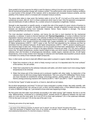 Shear parallel to the grain measures the ability to resist the slipping or sliding of one plane past another parallel to the grain.
Not all mechanical properties change with moisture content. The performance under dynamic loading conditions
is a dual function of the strength of the material, which is decreased with increased moisture contents, and the
pliability of the material, which is increased with increased moisture contents.
The above table refers to clear wood. But bamboo really is not so "far off". It is built up of the same chemical
substances as wood, after all. And it is these substances which react to heat. Only the geometric arrangement,
size and distribution of cells is different. So, a certain amount of comparison is legitimate, I believe.
Strength is also dependent on specific gravity, or weight (the ratio of the weight of a given volume of bamboo to
that of an equal volume of water). As specific gravity increases, strength properties increase because internal
stresses are distributed among more molecular material. Hence: heavy material is stronger. The dense
outermost powerfibers are heaviest in a culm.
The most abundant constituent in bamboo, and hence the one that is most important for the mechanical
properties, is cellulose. It reacts to thermal treatment with Thermal Degradation. A number of different thermal
degradation reactions are known to occur with cellulose at different temperatures. Degradation at lower tempera-
tures (as in aging of cellulosic materials) is often predominantly thermo-oxidative and/or hydrolytic. As expected,
aging of cellulose is, thus, usually a function of humidity, light, oxygen availability, etc., in addition to temperature.
At higher temperatures (>200°C = 392°F) water is lost, first from that absorbed by the cellulose and then by
elimination from the cellulose hydroxyls. At still higher temperatures (>250°C = 482°F), several competing pyro-
lytic reactions begin to take over. These reactions can be grouped into three basic classifications: the first group
occurs at lower temperatures and is similar to the aging reactions. Products are water, CO, CO2 and a carbona-
ceous char. At higher temperatures, another reaction begins to take over which results in depolymerization of the
cellulose chain and formation of anhydroglucose derivatives, volatile organic materials and tars. At still higher
temperatures, more-or-less random bond cleavage of cellulose and intermediate decomposition products results
in formation of a variety of low molecular weight compounds.
Now, in other words, we have to deal with different ways water is present in organic matter like bamboo.
1. Water from moisture in the air, which is freely moving in and out. It is deposited at/on the inner surfaces1
of the bamboo, the cell cavities.
2. Water that is absorbed by the cellulose molecules (cell walls), and which needs much more energy (higher
temperatures) to be removed.
3. Water that is/was part of the molecule and is produced, together with other matter, by destruction of the
cellulose chain by still more energy (higher temperature). Test runs using DTA (Differential Thermo Analy-
sis) have indicated an endothermic (energy consuming) reaction, starting slowly at 180°C, and two exo-
thermic (energy producing) reactions with maxima at 240°C = 464°F and 280°C = 536°F, respectively.
It is the first two "types" of water we want to, or have to, deal with as rod makers.
But at which temperatures and times? To find out I have conducted a number of tests. Not really scientific, with
systematic sampling at butt, mid, and top of culm, or thick- and thin-walled culms, or from different sides of culms,
or culms of different vintage, etc. I just wanted to know what was happening at large.
My first guess was that water must primarily accumulate in the rather spongy "pith"-material. But this is not the
case. Measurements, conducted by a rodmaking friend2
, showed almost no difference between the skin-near
parts of a culm and the inner parts. An 8 mm (0.315 in) thick wall contained 7.2% in the outermost millimeter,
7.5% for the next 3 mm and 7.3% for the rest of the wall, 4 mm.
Following are some of my test results:
1
I am aware of the difference between "to absorb" and "to adsorb", but will use "absorb" throughout this paper.
2
With kind permission of Stephan Pauly more of his results are included in this treatise. His tests were made in the
chemical/physical laboratories of a chemical company in Germany.
6
 