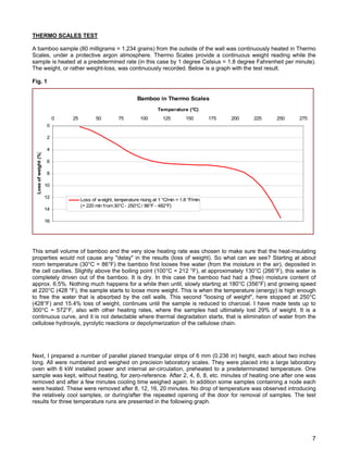 THERMO SCALES TEST
A bamboo sample (80 milligrams = 1.234 grains) from the outside of the wall was continuously heated in Thermo
Scales, under a protective argon atmosphere. Thermo Scales provide a continuous weight reading while the
sample is heated at a predetermined rate (in this case by 1 degree Celsius = 1.8 degree Fahrenheit per minute).
The weight, or rather weight-loss, was continuously recorded. Below is a graph with the test result.
Fig. 1
Bamboo in Thermo Scales
0
2
4
6
8
10
12
14
16
0 25 50 75 100 125 150 175 200 225 250 275
Temperature (°C)
Lossofweight(%)
Loss of weight, temperature rising at 1 °C/min = 1.8 °F/min
(= 220 min from30°C- 250°C/ 86°F - 482°F)
This small volume of bamboo and the very slow heating rate was chosen to make sure that the heat-insulating
properties would not cause any "delay" in the results (loss of weight). So what can we see? Starting at about
room temperature (30°C = 86°F) the bamboo first looses free water (from the moisture in the air), deposited in
the cell cavities. Slightly above the boiling point (100°C = 212 °F), at approximately 130°C (266°F), this water is
completely driven out of the bamboo. It is dry. In this case the bamboo had had a (free) moisture content of
approx. 6.5%. Nothing much happens for a while then until, slowly starting at 180°C (356°F) and growing speed
at 220°C (428 °F), the sample starts to loose more weight. This is when the temperature (energy) is high enough
to free the water that is absorbed by the cell walls. This second "loosing of weight", here stopped at 250°C
(428°F) and 15.4% loss of weight, continues until the sample is reduced to charcoal. I have made tests up to
300°C = 572°F, also with other heating rates, where the samples had ultimately lost 29% of weight. It is a
continuous curve, and it is not detectable where thermal degradation starts, that is elimination of water from the
cellulose hydroxyls, pyrolytic reactions or depolymerization of the cellulose chain.
Next, I prepared a number of parallel planed triangular strips of 6 mm (0.236 in) height, each about two inches
long. All were numbered and weighed on precision laboratory scales. They were placed into a large laboratory
oven with 6 kW installed power and internal air-circulation, preheated to a predeterminated temperature. One
sample was kept, without heating, for zero-reference. After 2, 4, 6, 8, etc. minutes of heating one after one was
removed and after a few minutes cooling time weighed again. In addition some samples containing a node each
were heated. These were removed after 8, 12, 16, 20 minutes. No drop of temperature was observed introducing
the relatively cool samples, or during/after the repeated opening of the door for removal of samples. The test
results for three temperature runs are presented in the following graph.
7
 