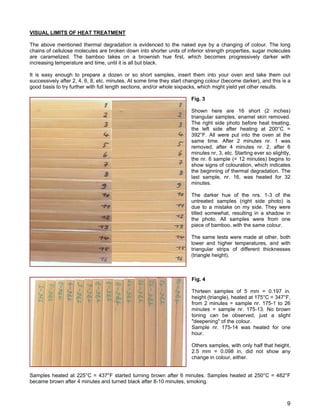 VISUAL LIMITS OF HEAT TREATMENT
The above mentioned thermal degradation is evidenced to the naked eye by a changing of colour. The long
chains of cellulose molecules are broken down into shorter units of inferior strength properties, sugar molecules
are caramelized. The bamboo takes on a brownish hue first, which becomes progressively darker with
increasing temperature and time, until it is all but black.
It is easy enough to prepare a dozen or so short samples, insert them into your oven and take them out
successively after 2, 4, 6, 8, etc. minutes. At some time they start changing colour (become darker), and this is a
good basis to try further with full length sections, and/or whole sixpacks, which might yield yet other results.
Fig. 3
Shown here are 16 short (2 inches)
triangular samples, enamel skin removed.
The right side photo before heat treating,
the left side after heating at 200°C =
392°F. All were put into the oven at the
same time. After 2 minutes nr. 1 was
removed, after 4 minutes nr. 2, after 6
minutes nr, 3, etc. Starting ever so slightly,
the nr. 6 sample (= 12 minutes) begins to
show signs of colouration, which indicates
the beginning of thermal degradation. The
last sample, nr. 16, was heated for 32
minutes.
The darker hue of the nrs. 1-3 of the
untreated samples (right side photo) is
due to a mistake on my side. They were
tilted somewhat, resulting in a shadow in
the photo. All samples were from one
piece of bamboo, with the same colour.
The same tests were made at other, both
lower and higher temperatures, and with
triangular strips of different thicknesses
(triangle height).
Fig. 4
Thirteen samples of 5 mm = 0.197 in.
height (triangle), heated at 175°C = 347°F,
from 2 minutes = sample nr. 175-1 to 26
minutes = sample nr. 175-13. No brown
toning can be observed, just a slight
"deepening" of the colour.
Sample nr. 175-14 was heated for one
hour.
Others samples, with only half that height,
2.5 mm = 0.098 in, did not show any
change in colour, either.
Samples heated at 225°C = 437°F started turning brown after 6 minutes. Samples heated at 250°C = 482°F
became brown after 4 minutes and turned black after 8-10 minutes, smoking.
9
 