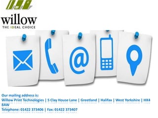 Our mailing address is:
Willow Print Technologies | 5 Clay House Lane | Greetland | Halifax | West Yorkshire | HX4
8AW
Telephone: 01422 373406 | Fax: 01422 373407