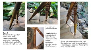 3 types of floor
junctions observed
Type-1
Bamboo to floor junction
with a metal shoe
- Bamboo member is
inserted in a metal shoe
and adhesive is applied for
increased strength and hold
On the stairways to enhance the load
distribution and avoid structural failure ,
a steel stripping is done in the along the
tread and riser profile
Type 2- Bamboo
inserted directly
to the flooring
and flushed with
screed-
composite-
concrete casing ,
glass framework
 