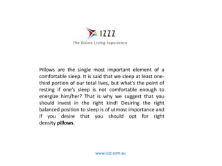 www.izzz.com.au
Pillows are the single most important element of a
comfortable sleep. It is said that we sleep at least one-
third portion of our total lives, but what’s the point of
resting if one’s sleep is not comfortable enough to
energize him/her? That is why we suggest that you
should invest in the right kind! Desiring the right
balanced position to sleep is of utmost importance and
if you desire that you should opt for right
density pillows.
 