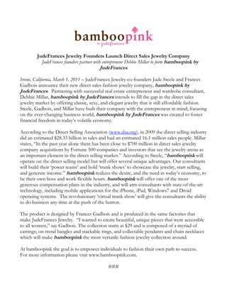 JudeFrances Jewelry Founders Launch Direct Sales Jewelry Company
          JudeFrances founders partner with entrepreneur Debbie Millar to form bamboopink by
                                        JudeFrances

Irvine, California, March 1, 2011 – JudeFrances Jewelry co-founders Jude Steele and Frances
Gadbois announce their new direct sales fashion jewelry company, bamboopink by
JudeFrances. Partnering with successful real estate entrepreneur and wardrobe consultant,
Debbie Millar, bamboopink by JudeFrances intends to fill the gap in the direct sales
jewelry market by offering classic, sexy, and elegant jewelry that is still affordable fashion.
Steele, Gadbois, and Millar have built their company with the entrepreneur in mind; focusing
on the ever-changing business world, bamboopink by JudeFrances was created to foster
financial freedom in today’s volatile economy.

According to the Direct Selling Association (www.dsa.org), in 2009 the direct selling industry
did an estimated $28.33 billion in sales and had an estimated 16.1 million sales people. Millar
states, “In the past year alone there has been close to $700 million in direct sales jewelry
company acquisitions by Fortune 500 companies and investors that see the jewelry arena as
an important element in the direct selling market.” According to Steele, “bamboopink will
operate on the direct selling model but will offer several unique advantages. Our consultants
will build their ‘power teams’ and hold ‘trunk shows’ to showcase the jewelry, start selling,
and generate income.” bamboopink realizes the desire, and the need in today’s economy, to
be their own boss and work flexible hours. bamboopink will offer one of the most
generous compensation plans in the industry, and will arm consultants with state-of-the-art
technology, including mobile applications for the iPhone, iPad, Windows7 and Droid
operating systems. The revolutionary ‘virtual trunk show’ will give the consultants the ability
to do business any time at the push of the button.

The product is designed by Frances Gadbois and is produced in the same factories that
make JudeFrances Jewelry. “I wanted to create beautiful, unique pieces that were accessible
to all women,” say Gadbois. The collection starts at $29 and is composed of a myriad of
earrings; on-trend bangles and stackable rings, and collectable pendants and chain necklaces
which will make bamboopink the most versatile fashion jewelry collection around.

At bamboopink the goal is to empower individuals to fashion their own path to success.
For more information please visit www.bamboopink.com.

                                             ###
 