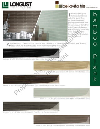 T   he artistry of glass
                                                                                            mosaics combined             b
                                                                                                                         a
                                                                                        with the linear feel
                                                                                        of natural bamboo
                                                                                        provides this series with
                                                                                        its namesake. Whether
                                                                                        used horizontally on a           m
                                                                                                                         b
                                                                                        backsplash or vertically
                                                                                        on a column - the




                                                                                             g
                                                                                        Bamboo Plank is truly a




                                                                                         in
                                                                                        unique format.
                                                                                                                         o




                                                                                   ut
    A                                                                                                                    o



                                                        t rib
         vailable in six colors that coordinate with the colors in the Bamboo series as well as with
         today’s natural materials used most indecorating the finest homes.




                                                     rin ist
                                                  ep D                                                                   p
                                               t r st
                                                                                                                         l
Midnight 2” x 12” BP12MN (coordinates with ‘Black’ in the Bamboo series)
                                             no u ng


                                                                                                                         a
                                          D Lo



                                                Desert 2” x 12” BP12DE (coordinates with ‘Camel’ in the Bamboo series)
                                                                                                                         n
                                   of




                                                                                                                         k
                                           o
                          ty
                       er




Mocha 2” x 12” BP12MO (coordinates with ‘Chocolate/Caramel’ in the Bamboo series
                op
         Pr




                                                  Snow 2” x 12” BP12SN (coordinates with ‘White’ in the Bamboo series)




Smoke 2” x 12” BP12SM (coordinates with ‘Pearl Grey’ in the Bamboo series)




                                            Taupe 2” x 12” BP12TA (coordinates with ‘Pearl Grey’ in the Bamboo series)
 