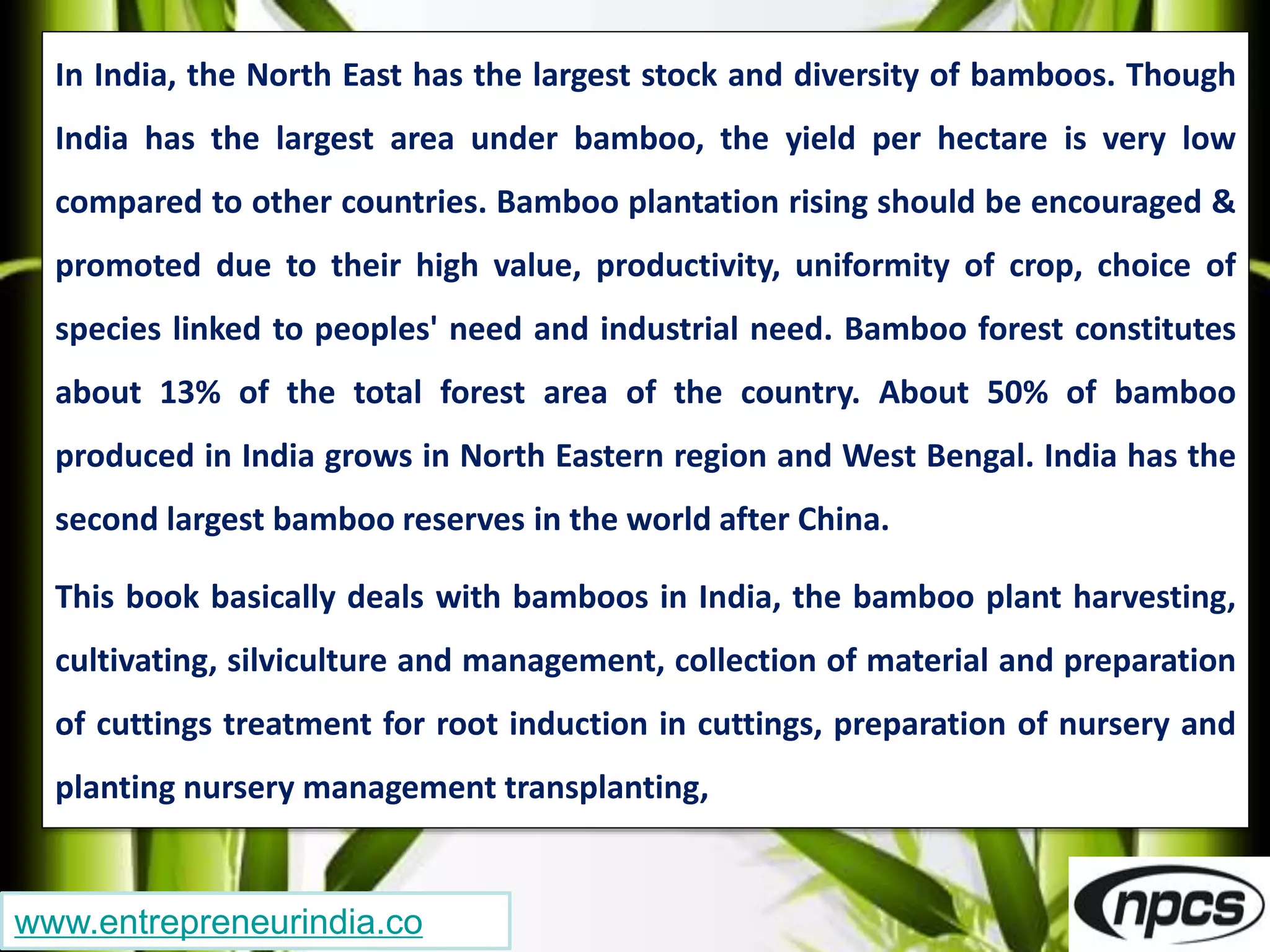 www.entrepreneurindia.co
In India, the North East has the largest stock and diversity of bamboos. Though
India has the largest area under bamboo, the yield per hectare is very low
compared to other countries. Bamboo plantation rising should be encouraged &
promoted due to their high value, productivity, uniformity of crop, choice of
species linked to peoples' need and industrial need. Bamboo forest constitutes
about 13% of the total forest area of the country. About 50% of bamboo
produced in India grows in North Eastern region and West Bengal. India has the
second largest bamboo reserves in the world after China.
This book basically deals with bamboos in India, the bamboo plant harvesting,
cultivating, silviculture and management, collection of material and preparation
of cuttings treatment for root induction in cuttings, preparation of nursery and
planting nursery management transplanting,
 