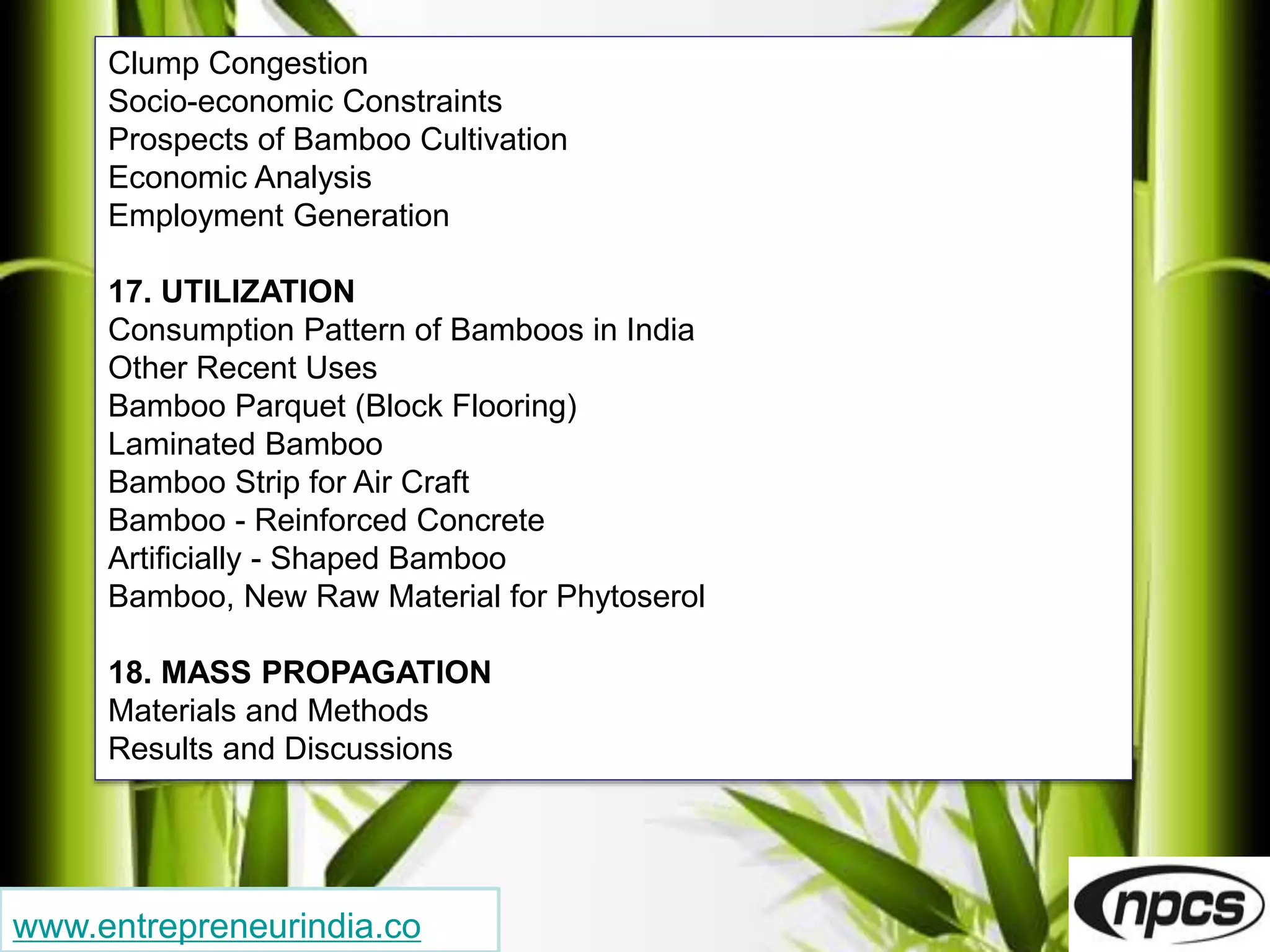 www.entrepreneurindia.co
Clump Congestion
Socio-economic Constraints
Prospects of Bamboo Cultivation
Economic Analysis
Employment Generation
17. UTILIZATION
Consumption Pattern of Bamboos in India
Other Recent Uses
Bamboo Parquet (Block Flooring)
Laminated Bamboo
Bamboo Strip for Air Craft
Bamboo - Reinforced Concrete
Artificially - Shaped Bamboo
Bamboo, New Raw Material for Phytoserol
18. MASS PROPAGATION
Materials and Methods
Results and Discussions
 